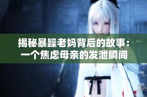 揭秘暴躁老妈背后的故事：一个焦虑母亲的发泄瞬间