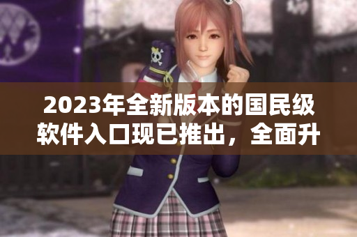 2023年全新版本的国民级软件入口现已推出，全面升级用户体验