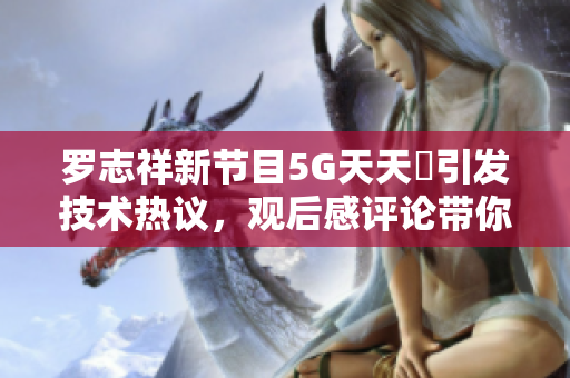罗志祥新节目5G天天奭引发技术热议，观后感评论带你了解软件前沿创新