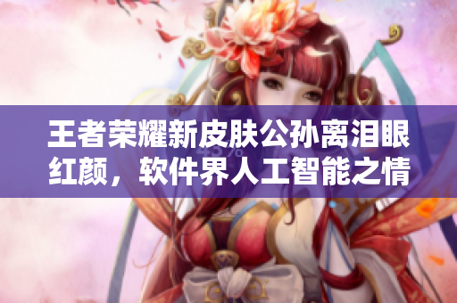 王者荣耀新皮肤公孙离泪眼红颜，软件界人工智能之情感功能应运而生