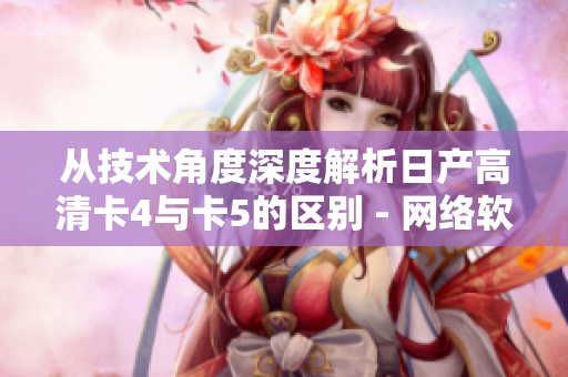 从技术角度深度解析日产高清卡4与卡5的区别 - 网络软件兼容型分析
