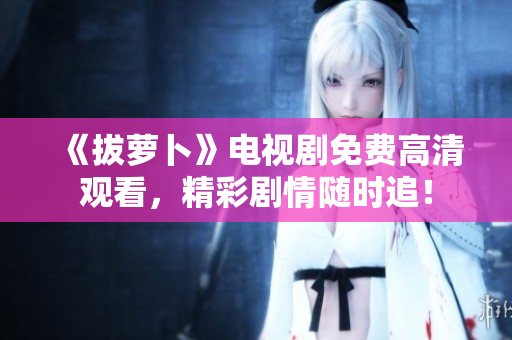 《拔萝卜》电视剧免费高清观看，精彩剧情随时追！