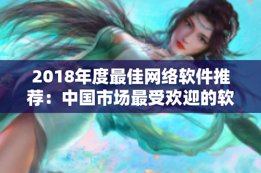 2018年度最佳网络软件推荐：中国市场最受欢迎的软件产品盘点！