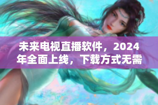 未来电视直播软件，2024年全面上线，下载方式无需纠结！