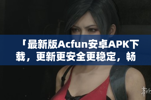 「最新版Acfun安卓APK下载，更新更安全更稳定，畅爽观看优质弹幕视频」