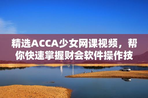 精选ACCA少女网课视频，帮你快速掌握财会软件操作技能