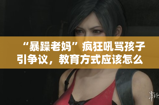 “暴躁老妈”疯狂吼骂孩子引争议，教育方式应该怎么改进？——重塑教育观念