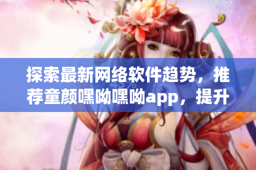 探索最新网络软件趋势，推荐童颜嘿呦嘿呦app，提升用户体验