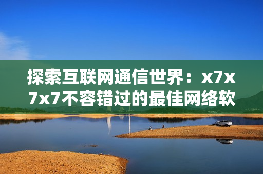 探索互联网通信世界：x7x7x7不容错过的最佳网络软件推荐