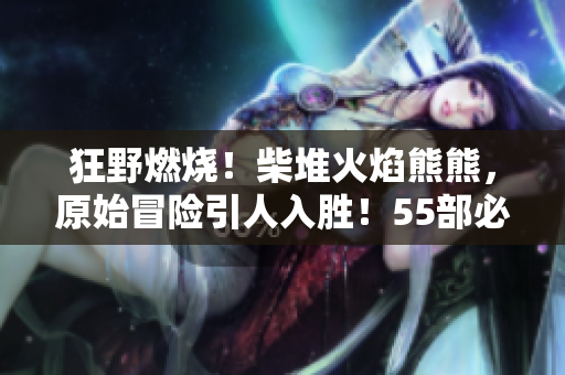 狂野燃烧！柴堆火焰熊熊，原始冒险引人入胜！55部必看软件！