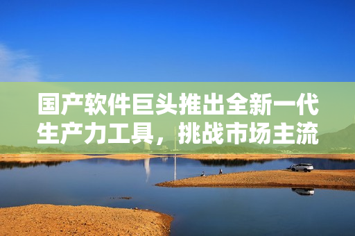国产软件巨头推出全新一代生产力工具，挑战市场主流软件