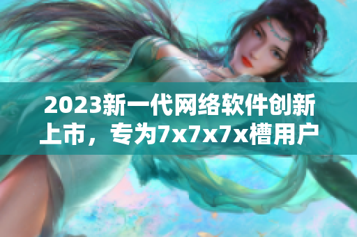 2023新一代网络软件创新上市，专为7x7x7x槽用户定制