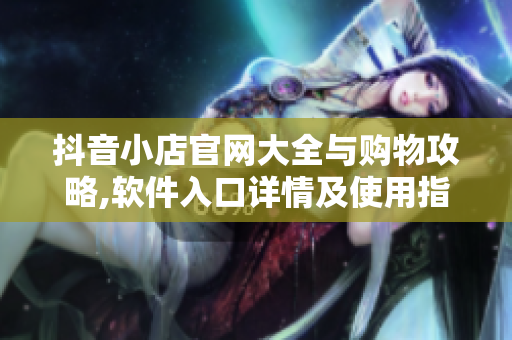 抖音小店官网大全与购物攻略,软件入口详情及使用指南