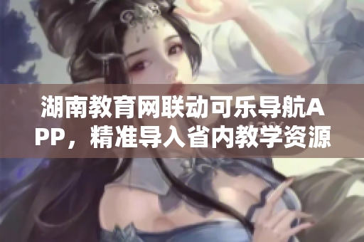 湖南教育网联动可乐导航APP，精准导入省内教学资源