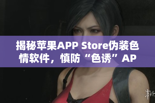 揭秘苹果APP Store伪装色情软件，慎防“色诱”APP！