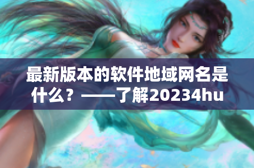 最新版本的软件地域网名是什么？——了解20234hu软件最新地域网名称