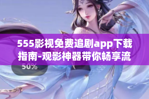 555影视免费追剧app下载指南-观影神器带你畅享流畅的影视追剧体验