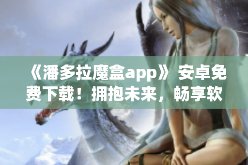 《潘多拉魔盒app》 安卓免费下载！拥抱未来，畅享软件创新！