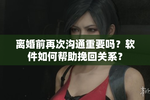 离婚前再次沟通重要吗？软件如何帮助挽回关系？