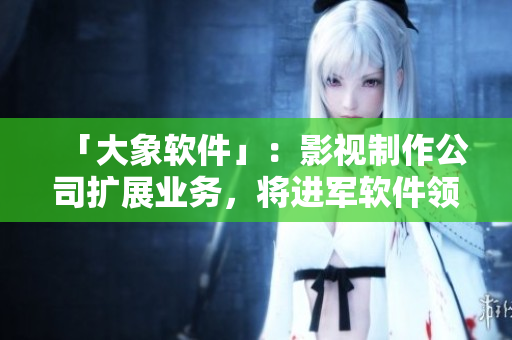 「大象软件」：影视制作公司扩展业务，将进军软件领域