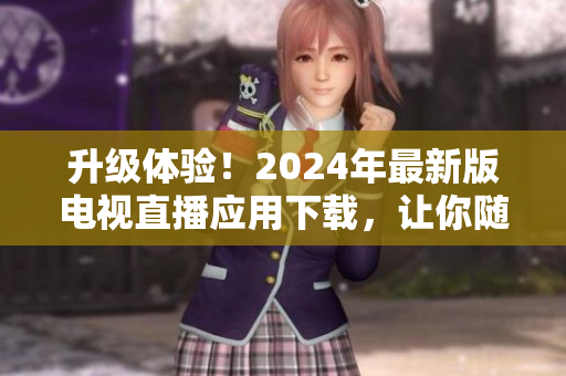 升级体验！2024年最新版电视直播应用下载，让你随时随地畅享高质量节目
