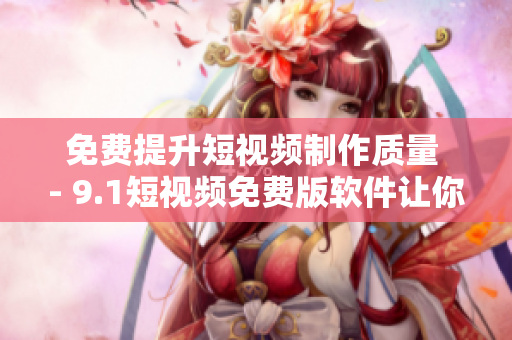 免费提升短视频制作质量 - 9.1短视频免费版软件让你的创作轻松实现