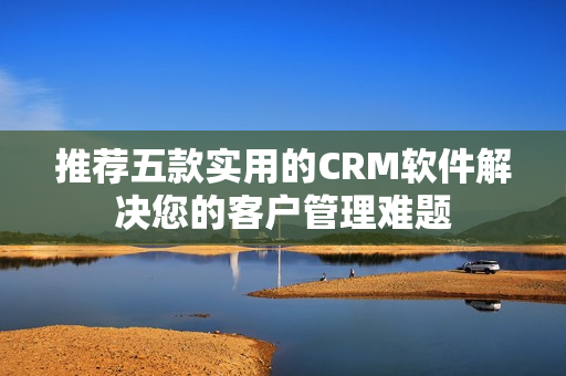 推荐五款实用的CRM软件解决您的客户管理难题