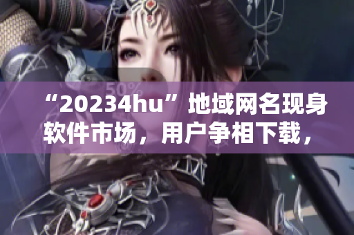 “20234hu”地域网名现身软件市场，用户争相下载，你知道为什么吗？