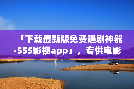「下载最新版免费追剧神器-555影视app」，专供电影爱好者，祝您追剧愉快！