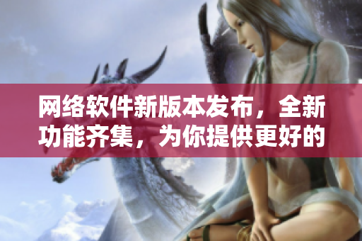 网络软件新版本发布，全新功能齐集，为你提供更好的体验