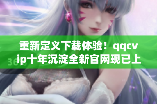 重新定义下载体验！qqcvip十年沉淀全新官网现已上线