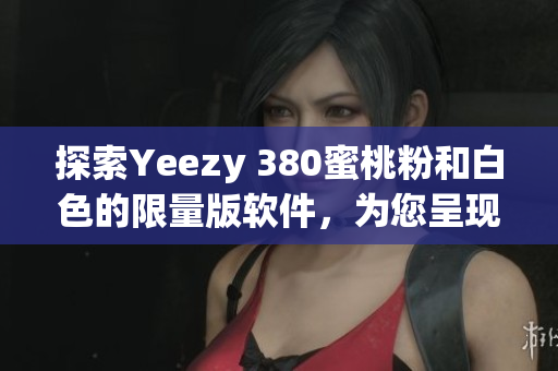 探索Yeezy 380蜜桃粉和白色的限量版软件，为您呈现潮流趋势
