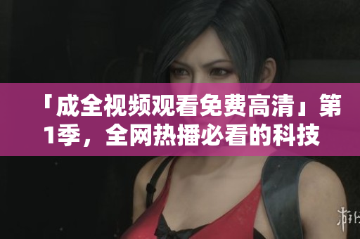 「成全视频观看免费高清」第1季，全网热播必看的科技软件教程！