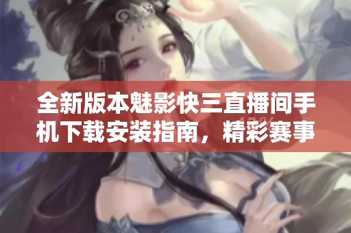 全新版本魅影快三直播间手机下载安装指南，精彩赛事尽在掌握