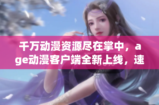 千万动漫资源尽在掌中，age动漫客户端全新上线，速来下载体验！