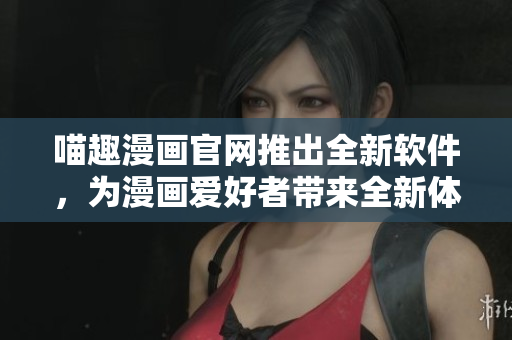 喵趣漫画官网推出全新软件，为漫画爱好者带来全新体验！