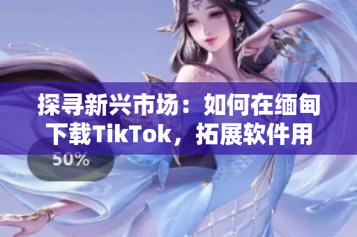 探寻新兴市场：如何在缅甸下载TikTok，拓展软件用户群体！