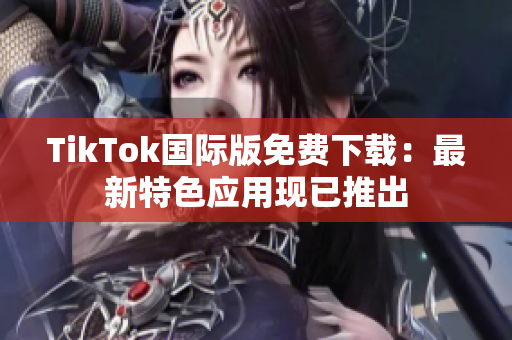 TikTok国际版免费下载：最新特色应用现已推出