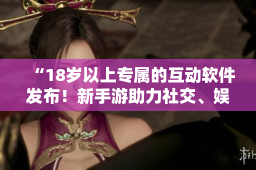 “18岁以上专属的互动软件发布！新手游助力社交、娱乐与交友”
