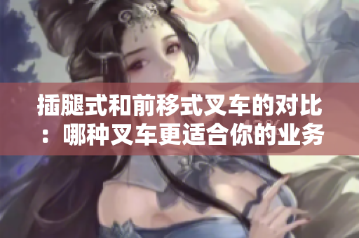 插腿式和前移式叉车的对比：哪种叉车更适合你的业务需求？