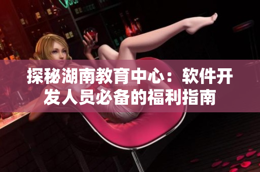 探秘湖南教育中心：软件开发人员必备的福利指南