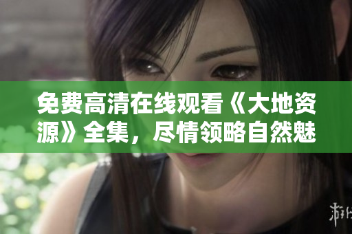 免费高清在线观看《大地资源》全集，尽情领略自然魅力！