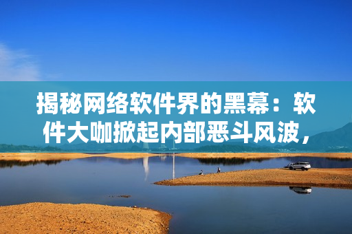 揭秘网络软件界的黑幕：软件大咖掀起内部恶斗风波，你知道吗？