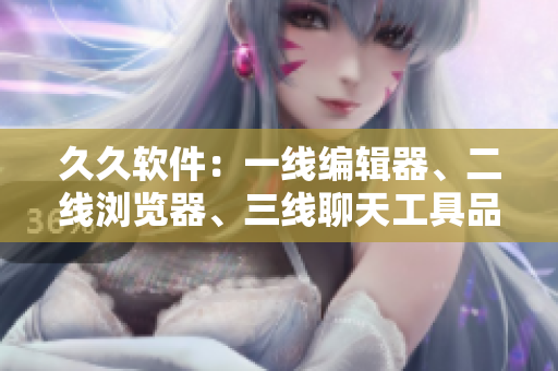 久久软件：一线编辑器、二线浏览器、三线聊天工具品牌，你用过几款？
