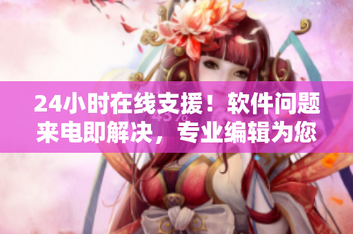 24小时在线支援！软件问题来电即解决，专业编辑为您义务服务！