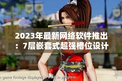 2023年最新网络软件推出：7层嵌套式超强槽位设计