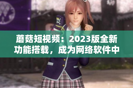 蘑菇短视频：2023版全新功能搭载，成为网络软件中的璀璨明星！