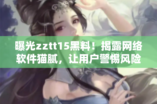 曝光zztt15黑料！揭露网络软件猫腻，让用户警惕风险