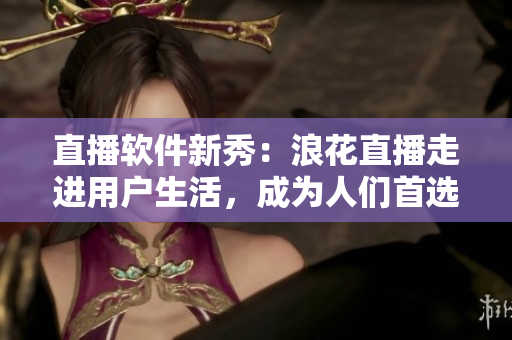 直播软件新秀：浪花直播走进用户生活，成为人们首选的直播平台