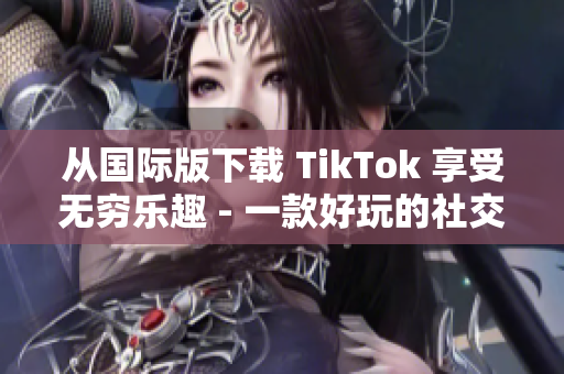 从国际版下载 TikTok 享受无穷乐趣 - 一款好玩的社交媒体应用程序